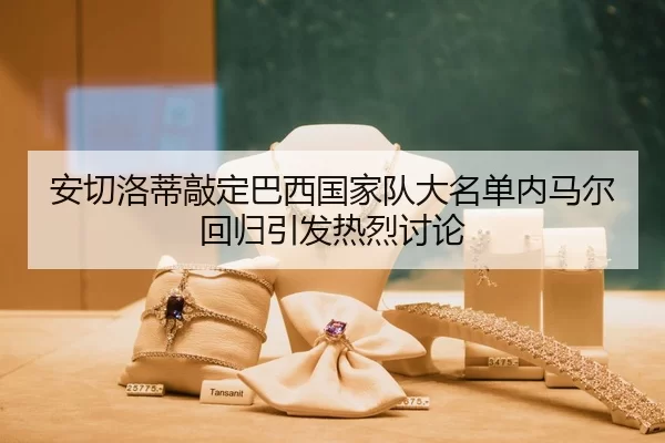 安切洛蒂敲定巴西国家队大名单内马尔回归引发热烈讨论