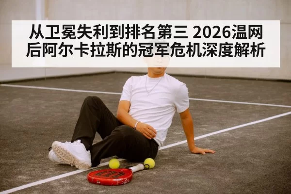 从卫冕失利到排名第三 2026温网后阿尔卡拉斯的冠军危机深度解析