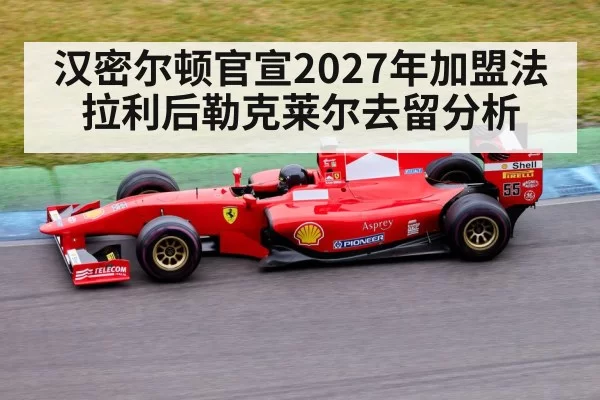 汉密尔顿官宣2027年加盟法拉利后勒克莱尔去留分析